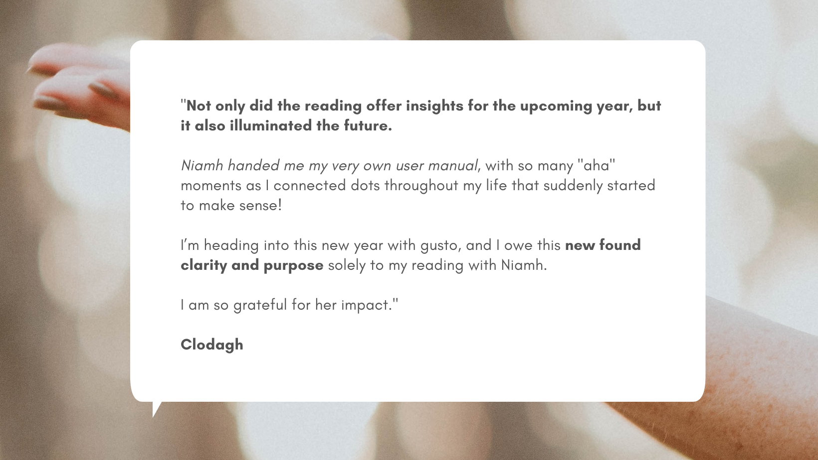 Clodagh Testimonial (Pinterest Pin) Testimonial from Clodagh: "Not only did the reading offer insights for the upcoming year, but it also illuminated the future. Niamh handed me my very own user manual, with so many "aha" moments as I connected dots throughout my life that suddenly started to make sense! I’m heading into this new year with gusto, and I owe this new found clarity and purpose solely to my reading with Niamh. I am so grateful for her impact."