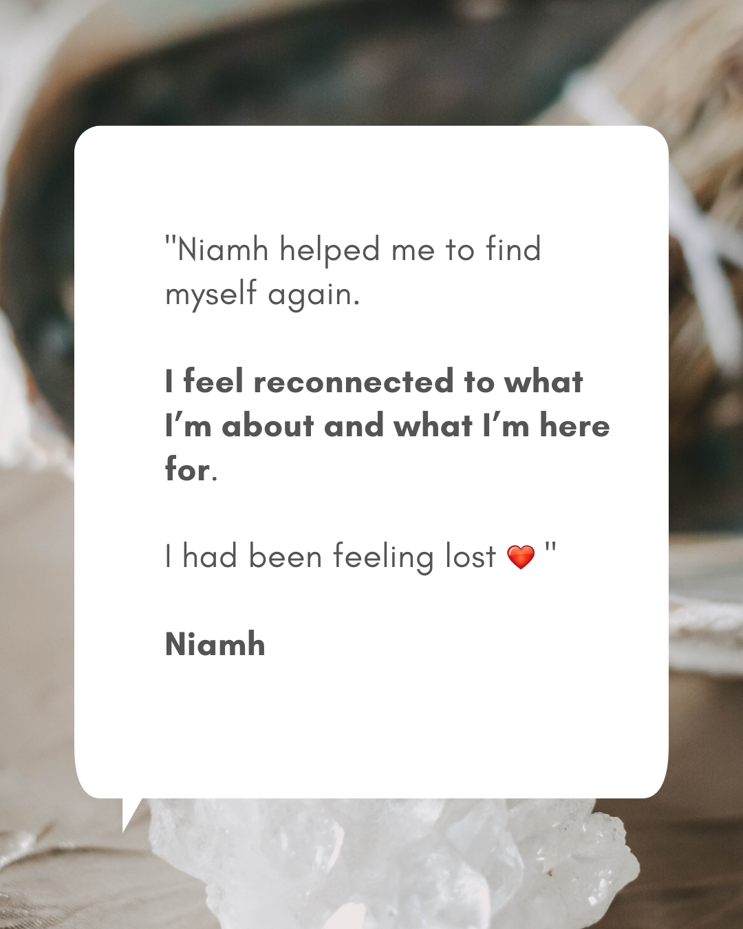 Phone format - Testimonials for readings (1080 x 1350 px)(1) Testimonial from Niamh: "Niamh helped me to find myself again. I feel reconnected to what I’m about and what I’m here for. I had been feeling lost"
