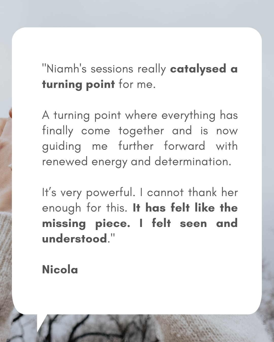 Phone format - Testimonials for readings (1080 x 1350 px)(2) Testimonial from Nicola: "Niamh's sessions really catalysed a turning point for me. A turning point where everything has finally come together and is now guiding me further forward with renewed energy and determination. It’s very powerful. I cannot thank her enough for this. It has felt like the missing piece. I felt seen and understood."