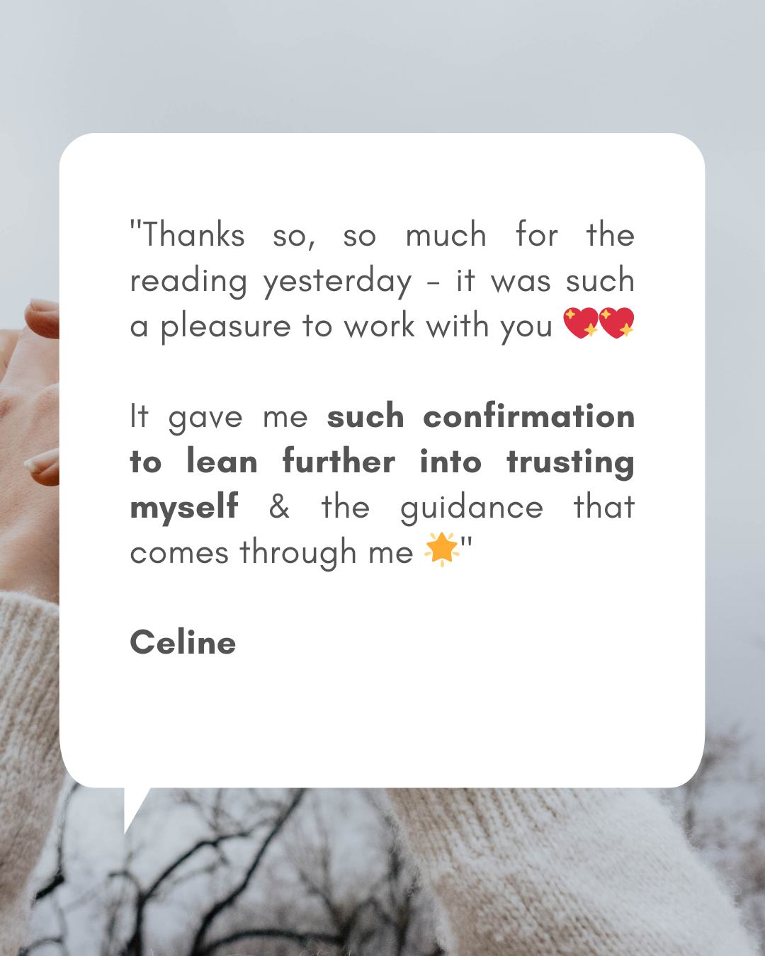 Phone format - Testimonials for readings (1080 x 1350 px)(3) Testimonial from Celine with words: "Thanks so, so much for the reading yesterday - it was such a pleasure to work with you 💖💖 It gave me such confirmation to lean further into trusting myself & the guidance that comes through me 🌟"