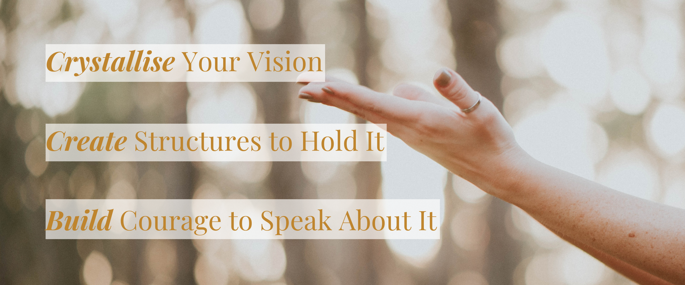 Image of a woman's hand outreached.<br />
The words over the image are: Crystallise Your Vision. Create Structures to Hold It. Build Courage to Speak About It.