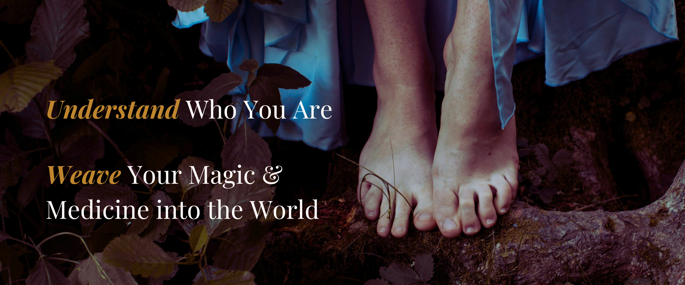Homepage Header Image Image of a woman's bare feet perching on the thick roots of a tree in the forest, with her turquoise coloured dress skimming her ankles. Over the image are the words: "Understand Who You Are. Weave Your Magic and Medicine into the World."