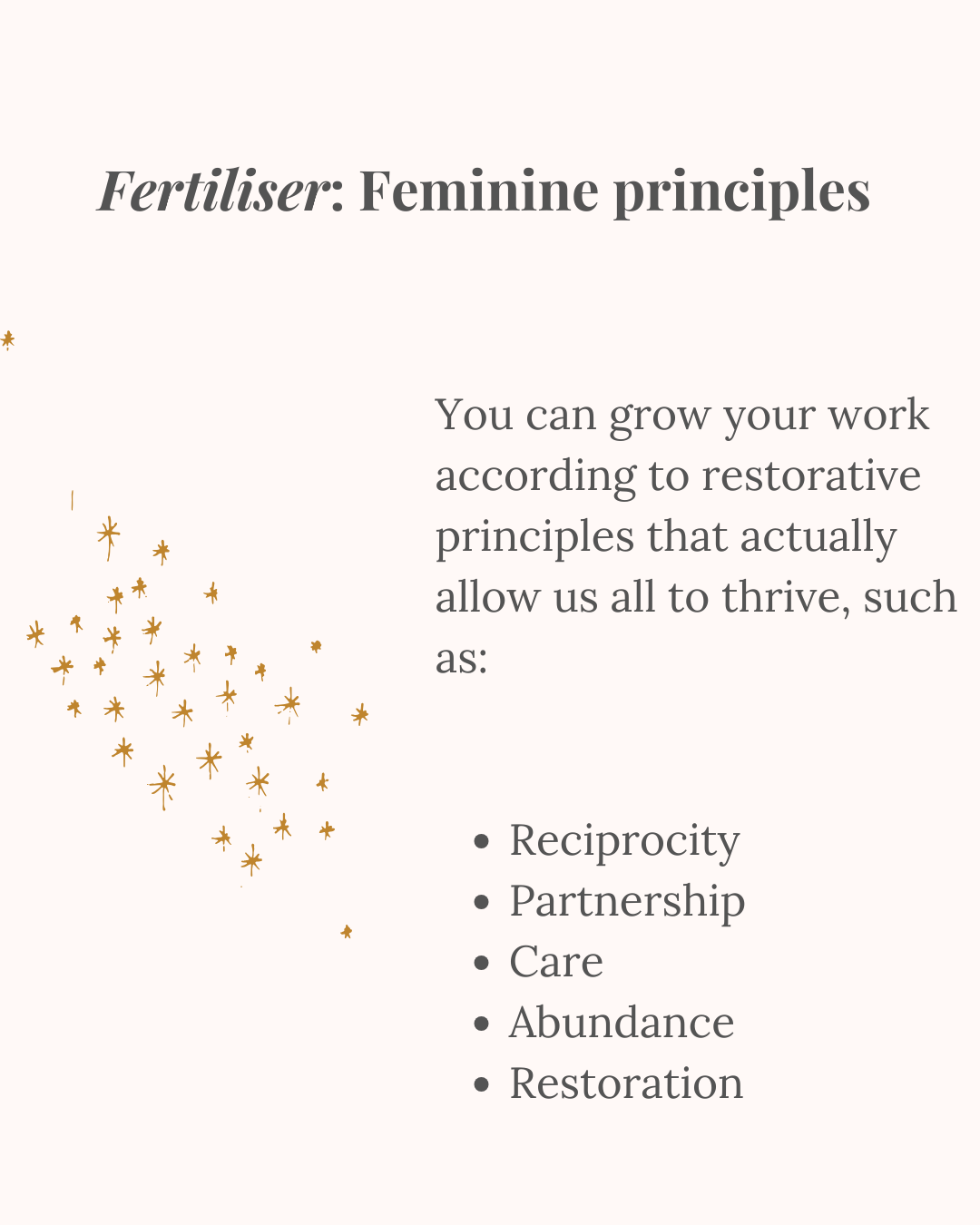 An image of a sprinkling of golden stars, which could also appear to be fertiliser. The heading above is: "Fertiliser: Feminine Principles". The words beside the image say: "You can grow your work according to restorative principles that actually allow us all to thrive, such as: Reciprocity Partnership Care Abundance Restoration"